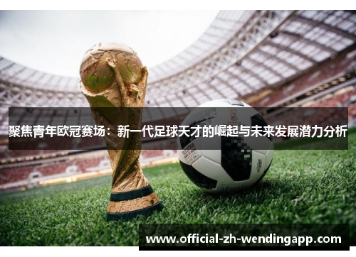 聚焦青年欧冠赛场:新一代足球天才的崛起与未来发展潜力分析 聚焦青年欧冠赛场:新一代足球天才的崛起与未来发展潜力分析