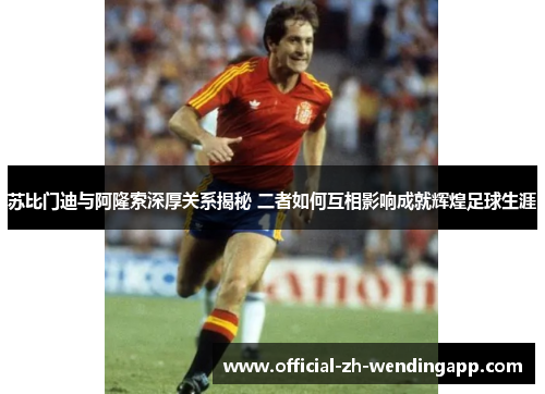苏比门迪与阿隆索深厚关系揭秘 二者如何互相影响成就辉煌足球生涯