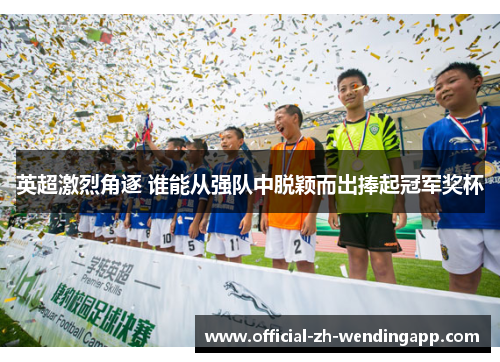 英超激烈角逐 谁能从强队中脱颖而出捧起冠军奖杯 英超激烈角逐 谁能从强队中脱颖而出捧起冠军奖杯