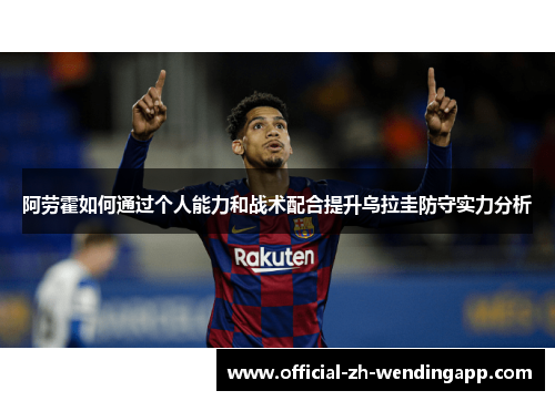 阿劳霍如何通过个人能力和战术配合提升乌拉圭防守实力分析 阿劳霍如何通过个人能力和战术配合提升乌拉圭防守实力分析