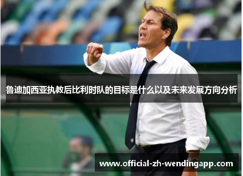 鲁迪加西亚执教后比利时队的目标是什么以及未来发展方向分析