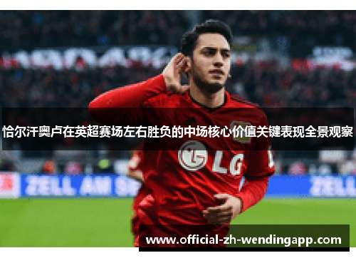 恰尔汗奥卢在英超赛场左右胜负的中场核心价值关键表现全景观察