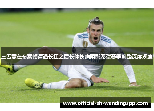 三笘薰在布莱顿遭遇长红之后长休伤病阴影笼罩赛季前路深度观察
