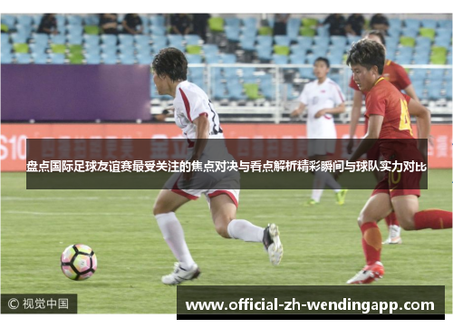 盘点国际足球友谊赛最受关注的焦点对决与看点解析精彩瞬间与球队实力对比 盘点国际足球友谊赛最受关注的焦点对决与看点解析精彩瞬间与球队实力对比